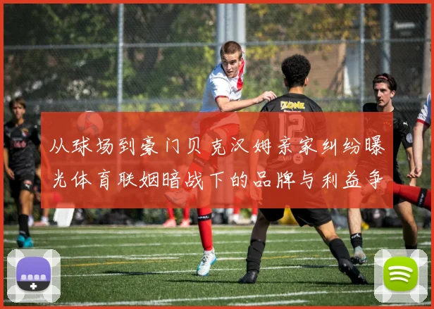 从球场到豪门贝克汉姆亲家纠纷曝光体育联姻暗战下的品牌与利益争夺